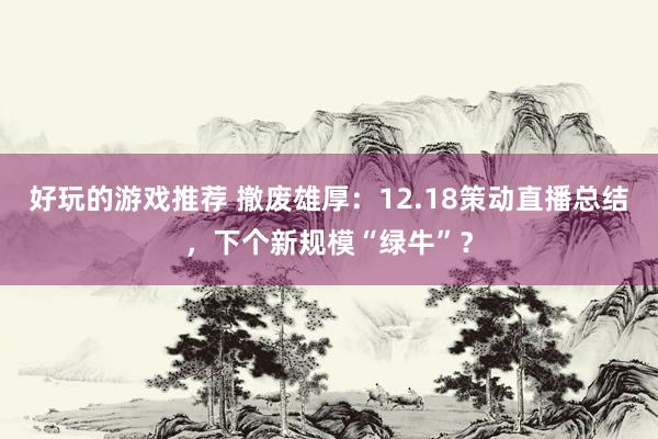 好玩的游戏推荐 撤废雄厚：12.18策动直播总结，下个新规模“绿牛”？