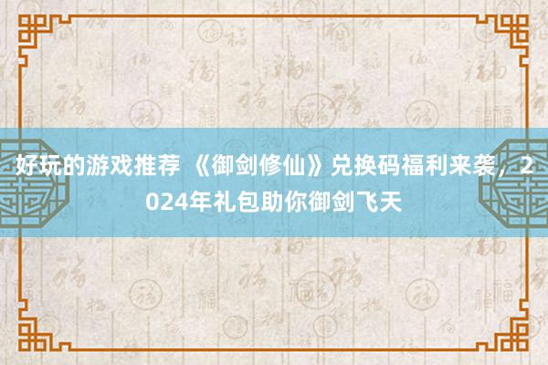 好玩的游戏推荐 《御剑修仙》兑换码福利来袭，2024年礼包助你御剑飞天