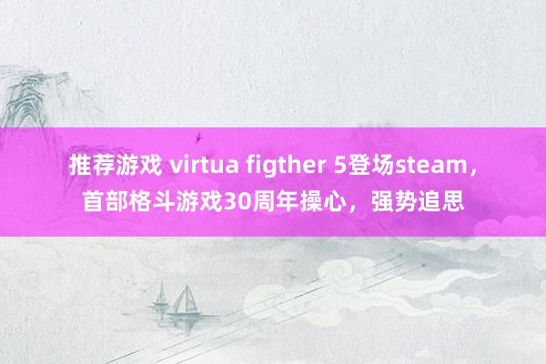 推荐游戏 virtua figther 5登场steam，首部格斗游戏30周年操心，强势追思