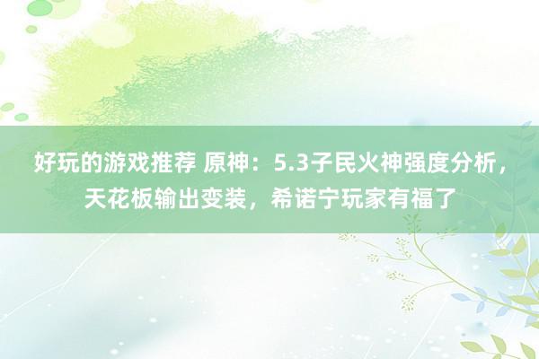 好玩的游戏推荐 原神：5.3子民火神强度分析，天花板输出变装，希诺宁玩家有福了