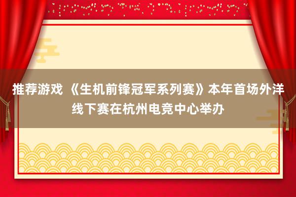 推荐游戏 《生机前锋冠军系列赛》本年首场外洋线下赛在杭州电竞中心举办