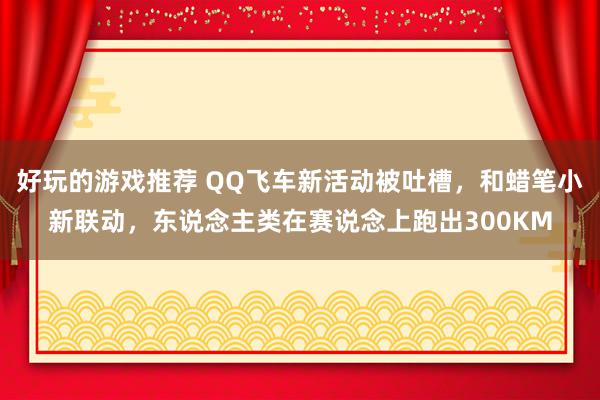 好玩的游戏推荐 QQ飞车新活动被吐槽，和蜡笔小新联动，东说念主类在赛说念上跑出300KM