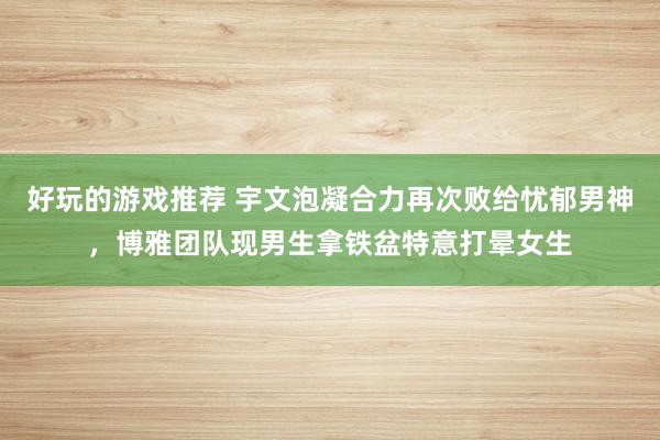 好玩的游戏推荐 宇文泡凝合力再次败给忧郁男神，博雅团队现男生拿铁盆特意打晕女生