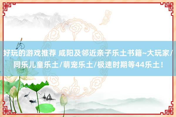 好玩的游戏推荐 咸阳及邻近亲子乐土书籍~大玩家/同乐儿童乐土/萌宠乐土/极速时期等44乐土！