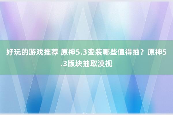 好玩的游戏推荐 原神5.3变装哪些值得抽？原神5.3版块抽取漠视