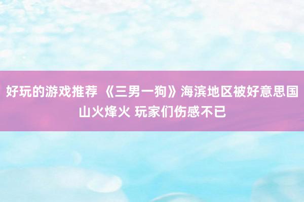 好玩的游戏推荐 《三男一狗》海滨地区被好意思国山火烽火 玩家们伤感不已