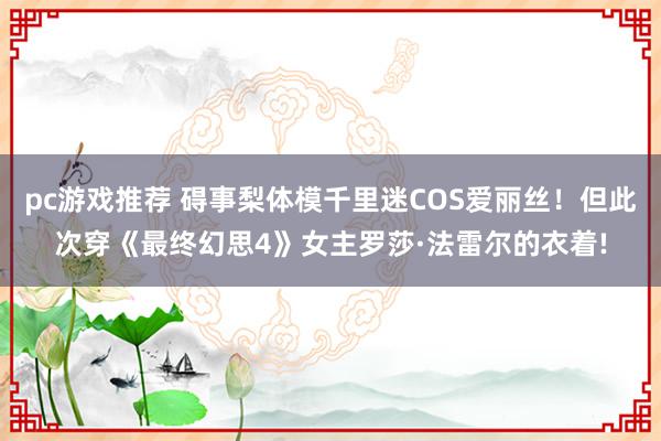 pc游戏推荐 碍事梨体模千里迷COS爱丽丝！但此次穿《最终幻思4》女主罗莎·法雷尔的衣着!