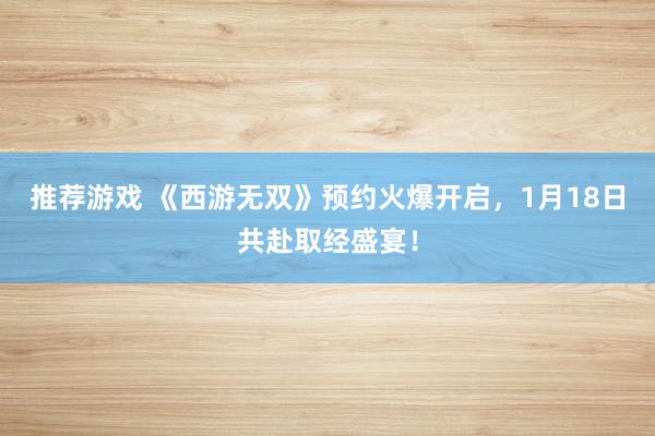 推荐游戏 《西游无双》预约火爆开启，1月18日共赴取经盛宴！