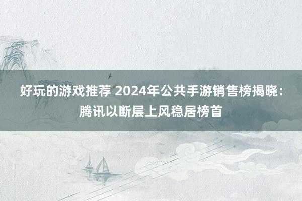 好玩的游戏推荐 2024年公共手游销售榜揭晓：腾讯以断层上风稳居榜首