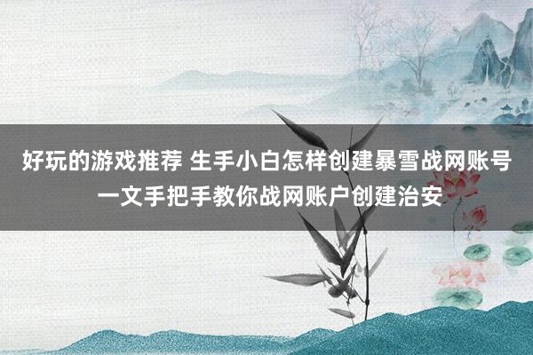 好玩的游戏推荐 生手小白怎样创建暴雪战网账号 一文手把手教你战网账户创建治安