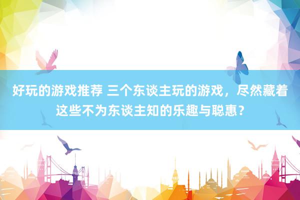 好玩的游戏推荐 三个东谈主玩的游戏，尽然藏着这些不为东谈主知的乐趣与聪惠？