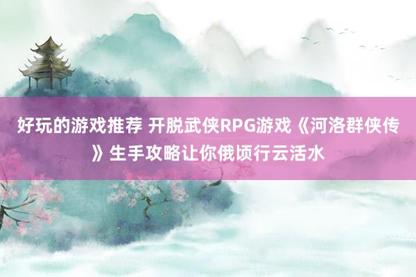 好玩的游戏推荐 开脱武侠RPG游戏《河洛群侠传》生手攻略让你俄顷行云活水