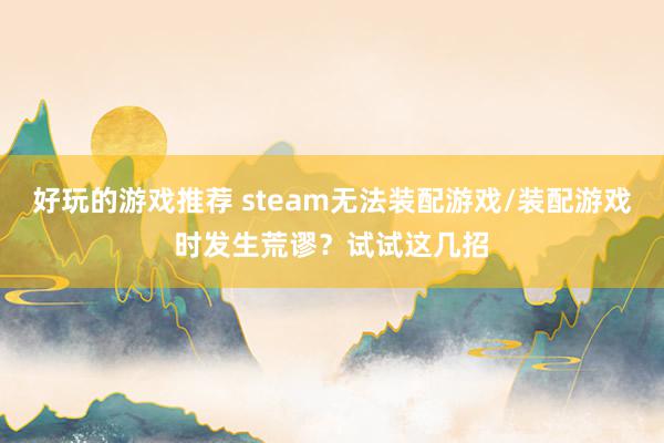 好玩的游戏推荐 steam无法装配游戏/装配游戏时发生荒谬？试试这几招