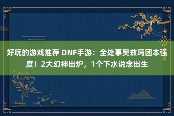 好玩的游戏推荐 DNF手游：全处事奥兹玛团本强度！2大幻神出炉，1个下水说念出生