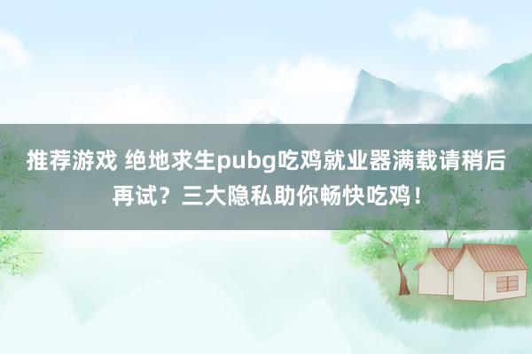 推荐游戏 绝地求生pubg吃鸡就业器满载请稍后再试？三大隐私助你畅快吃鸡！