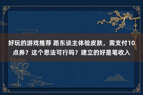 好玩的游戏推荐 路东谈主体验皮肤，需支付10点券？这个思法可行吗？建立的好是笔收入