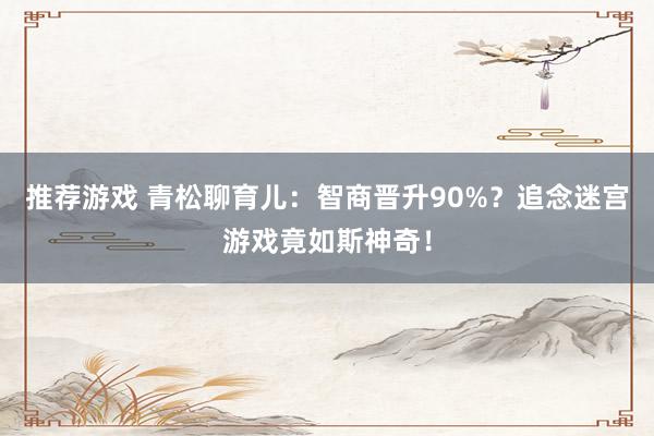 推荐游戏 青松聊育儿：智商晋升90%？追念迷宫游戏竟如斯神奇！