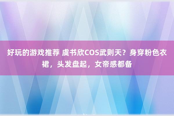 好玩的游戏推荐 虞书欣COS武则天？身穿粉色衣裙，头发盘起，女帝感都备