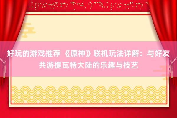 好玩的游戏推荐 《原神》联机玩法详解：与好友共游提瓦特大陆的乐趣与技艺