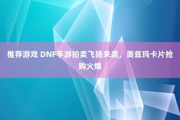 推荐游戏 DNF手游拍卖飞扬来袭，奥兹玛卡片抢购火爆