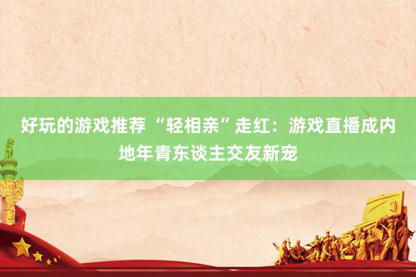 好玩的游戏推荐 “轻相亲”走红：游戏直播成内地年青东谈主交友新宠