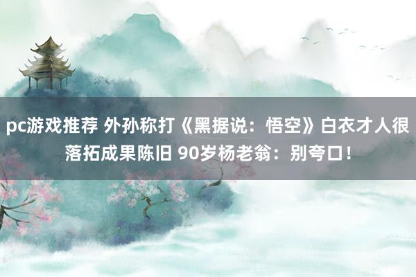 pc游戏推荐 外孙称打《黑据说：悟空》白衣才人很落拓成果陈旧 90岁杨老翁：别夸口！