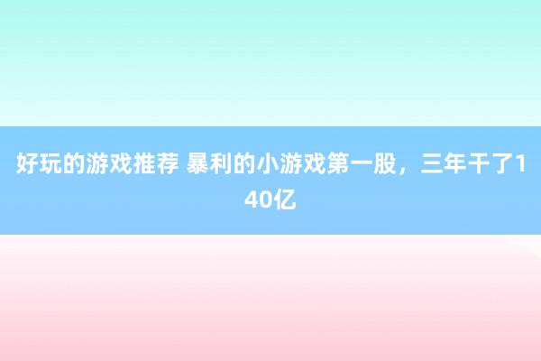 好玩的游戏推荐 暴利的小游戏第一股，三年干了140亿