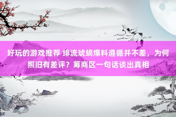 好玩的游戏推荐 绯流琥蝎爆料遵循并不差，为何照旧有差评？筹商区一句话谈出真相