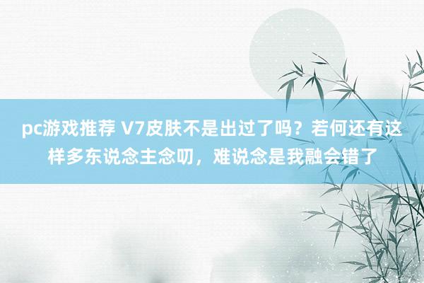 pc游戏推荐 V7皮肤不是出过了吗？若何还有这样多东说念主念叨，难说念是我融会错了