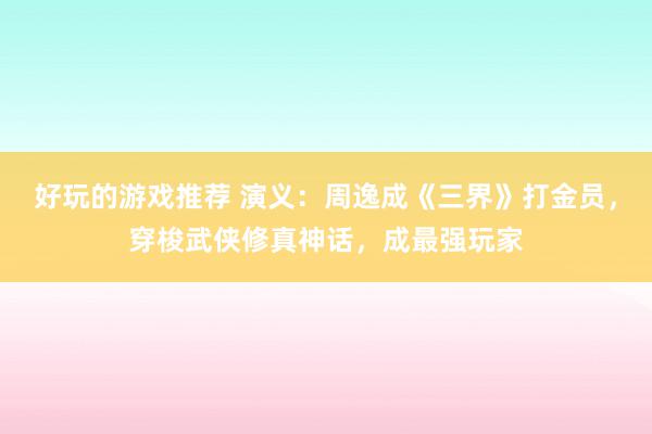 好玩的游戏推荐 演义：周逸成《三界》打金员，穿梭武侠修真神话，成最强玩家